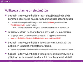 Vallitseva tilanne on sietämätön
 Sosiaali- ja terveydenhoidon sadat tietojärjestelmät eivät
kommunikoi eivätkä muodosta toiminnallista kokonaisuutta
 Tiedonhallinnan pettämisestä johtuvat (hoito)virheet ja viivästymiset
 Ylimääräisen työn kustannukset
– HUS: erikoislääkäreiden työajasta 10%:a kuluu tiimalasin tuijotteluun
 Julkisen sektorin tiedonhallinnan prosessit usein arkaaisia
 Mappeja, kirjeitä, käsin kirjoitettuja lippusia ja lappusia, muistikuvia
 Jopa eri yksiköiden käyttämät käsitteistöt ovat epäyhtenäisiä!
 Sosiaali- ja terveydenhoidon tietojärjestelmät eivät vastaa
potilaiden ja hoitohenkilöstön tarpeisiin
 Loppukäyttäjien kuuleminen kehittämiskohteita valittaessa ja toteutettaessa
 Sosiaali- ja terveydenhoidon tietojärjestelmien kehityksen ja
ylläpidon kustannukset ja aikataulut ovat karanneet käsistä
9.10.2014 TIEKE Tietoyhteiskunnan kehittämiskeskus ry 4
 