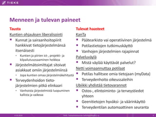 Menneen ja tulevan paineet
Tausta
Kuntien ohjauksen liberalisointi
 Kunnat ja sairaanhoitopiirit
hankkivat tietojärjestelmänsä
itsenäisesti
 Kuntien ja piirien ict-, projekti- ja
kilpailutusosaaminen heikkoa
 Järjestelmätoimittajat sitoivat
asiakkaat omiin järjestelmiinsä
 Jopa kuntien omaa järjestelmäkehitystä
 Terveydenhoidon tieto-
järjestelmien pitkä elinkaari
 Vanhoista järjestelmistä luopuminen
kallista ja vaikeaa
9.10.2014 TIEKE Tietoyhteiskunnan kehittämiskeskus ry 5
Tulevat haasteet
KanTa
 Päätearkisto vai operatiivinen järjestelmä
 Potilastietojen tutkimuskäyttö
 Vanhojen järjestelmien rajapinnat
Palveluväylä
 Mistä väylää käyttävät palvelut?
Netti voimaannuttaa potilaat
 Potilas hallitsee omia tietojaan (myData)
 Terveydenhoito oikeussaleihin
Ubiikki yhdistää tietovarannot
 Ostos-, elintoiminto- ja terveystiedot
yhteen
 Geenitietojen hyväksi- ja väärinkäyttö
 Terveydentilan automaattinen seuranta
 