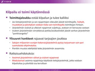 Kilpailu ei toimi käytännössä
 Toimittajaloukku estää kilpailun ja tulee kalliiksi
 Jos tietojärjestelmän ja sen rajapintojen oikeudet jäävät toimittajalle, lisätyöt,
muutokset ja päivitykset voidaan tilata vain toimittajalta toimittajan hintaan.
 Järjestelmän sisäiset ja ulkoiset rajapinnat suljettuja, avataan eri korvausta vastaan
 Uuteen järjestelmään siirryttäessä potilas/asiakastiedot jäävät vanhan järjestelmän
”panttivangeiksi”
 Ylisuuret hankkeet rajaavat tarjoajien joukkoa
 Satojen miljoonien eurojen kokonaisjärjestelmiä pystyy tarjoamaan vain pari
suomalaista ohjelmataloa.
 Pienikin muutos edellyttää koko järjestelmän avaamista.
 Ratkaisuehdotuksia:
 Avoimet järjestelmien väliset ja sisäiset rajapinnat
 Modulaariset avoimia rajapintoja käyttävät tietojärjestelmät, jotka voidaan
kilpailuttaa ja päivittää osa kerrallaan
9.10.2014 TIEKE Tietoyhteiskunnan kehittämiskeskus ry 7
 