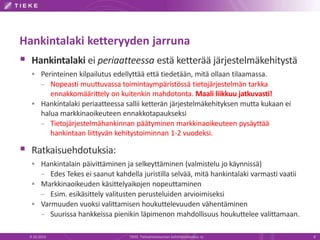Hankintalaki ketteryyden jarruna
 Hankintalaki ei periaatteessa estä ketterää järjestelmäkehitystä
 Perinteinen kilpailutus edellyttää että tiedetään, mitä ollaan tilaamassa.
– Nopeasti muuttuvassa toimintaympäristössä tietojärjestelmän tarkka
ennakkomäärittely on kuitenkin mahdotonta. Maali liikkuu jatkuvasti!
 Hankintalaki periaatteessa sallii ketterän järjestelmäkehityksen mutta kukaan ei
halua markkinaoikeuteen ennakkotapaukseksi
– Tietojärjestelmähankinnan päätyminen markkinaoikeuteen pysäyttää
hankintaan liittyvän kehitystoiminnan 1-2 vuodeksi.
 Ratkaisuehdotuksia:
 Hankintalain päivittäminen ja selkeyttäminen (valmistelu jo käynnissä)
– Edes Tekes ei saanut kahdella juristilla selvää, mitä hankintalaki varmasti vaatii
 Markkinaoikeuden käsittelyaikojen nopeuttaminen
– Esim. esikäsittely valitusten perusteluiden arvioimiseksi
 Varmuuden vuoksi valittamisen houkuttelevuuden vähentäminen
– Suurissa hankkeissa pienikin läpimenon mahdollisuus houkuttelee valittamaan.
9.10.2014 TIEKE Tietoyhteiskunnan kehittämiskeskus ry 8
 