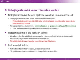 Ei tietojärjestelmää vaan toimintaa varten
 Tietojärjestelmäkeskeinen ajattelu sivuuttaa toimintaprosessit
 Tietojärjestelmä on vain väline toiminnan kehittämiseksi!
– Pelkkä tietojärjestelmän käyttöönotto toimintatapoja muuttamatta laskee työn
tuottavuutta ja laatua
 Tietojärjestelmien lisäksi myös toimintatapojen ja -prosessien oltava yhteentoimivia
– Esim. videoneuvottelujen käyttäminen etäkonsultaatioissa
 Tietojärjestelmä ei ole koskaan valmis!
 Aina kun esim. lainsäädäntö, organisaatio, työmenetelmät tai toimintaprosessit
muuttuvat, myös tietojärjestelmiä on muutettava.
 Tietojärjestelmät ovat halpoja, kun niitä vertaa ylläpitoon.
 Ratkaisuehdotuksia:
 Kehitetään toimintaprosesseja, ei tietojärjestelmiä
 Siirrytään tietojärjestelmähankinnoista palveluhankintoihin
9.10.2014 TIEKE Tietoyhteiskunnan kehittämiskeskus ry 9
 