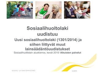 Sosiaalihuoltolaki
uudistuu
Uusi sosiaalihuoltolaki (1301/2014) ja
siihen liittyvät muut
lainsäädäntöuudistukset
Sosiaalihuoltolain aluekierros, kevät 2015/ Aikuisten palvelut
9.3.2015
 