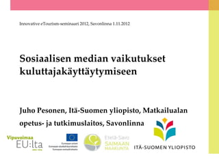 Innovative eTourism-seminaari 2012, Savonlinna 1.11.2012




Sosiaalisen median vaikutukset
kuluttajakäyttäytymiseen


Juho Pesonen, Itä-Suomen yliopisto, Matkailualan
opetus- ja tutkimuslaitos, Savonlinna
 