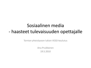 Sosiaalinen media - haasteet tulevaisuuden opettajalle Tornion yhteislyseon lukion VESO-koulutus Anu Pruikkonen 19.5.2010 