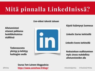 Mitä pinnalla LinkedInissä?
@Piritta #viestintäpiritta ©վپԳä-ʾٳٲ
Live-videot tekevät tuloaan
Aihetunnisteet
ottaneet paikkansa
henkilökohtaisissa
sisällöissä
LinkedIn Events kehitteillä
LinkedIn Stories kehitteillä
Tiedonseuranta
yleistyy ja kehittyy
hashtagien avulla
Keskusteluun osallistuminen
myös sivuna mahdollista
aihetunnisteiden alla
Seuraa Tom Laineen bloggauksia:
https://www.somehow.fi/blogi/
Käyttö lisääntynyt Suomessa
 