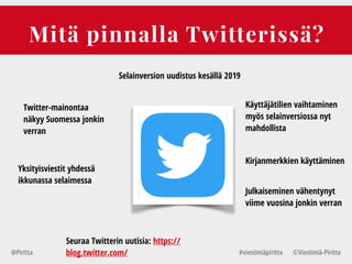 Mitä pinnalla Twitterissä?
@Piritta #viestintäpiritta ©վپԳä-ʾٳٲ
Selainversion uudistus kesällä 2019
Twitter-mainontaa
näkyy Suomessa jonkin
verran
Käyttäjätilien vaihtaminen
myös selainversiossa nyt
mahdollista
Yksityisviestit yhdessä
ikkunassa selaimessa
Kirjanmerkkien käyttäminen
Seuraa Twitterin uutisia: https://
blog.twitter.com/
Julkaiseminen vähentynyt
viime vuosina jonkin verran
 