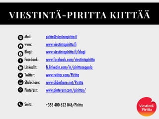 Mail:
www:
Blogi:
Facebook:
LinkedIn:
Twitter:
ݺߣshare:
Pinterest:
Soita:
VIESTINTÄ-PIRITTA KIITTÄÄ
piritta@viestintapiritta.fi
www.viestintapiritta.fi
www.viestintapiritta.fi/blogi
www.facebook.com/viestintapiritta
fi.linkedin.com/in/pirittaseppala
www.twitter.com/Piritta
www.slideshare.net/Piritta
www.pinterest.com/pirittas/
 
+358 400 622 046/Piritta
 