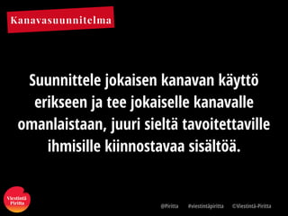 Kanavasuunnitelma
@Piritta #viestintäpiritta ©վپԳä-ʾٳٲ
Suunnittele jokaisen kanavan käyttö
erikseen ja tee jokaiselle kanavalle
omanlaistaan, juuri sieltä tavoitettaville
ihmisille kiinnostavaa sisältöä.
 