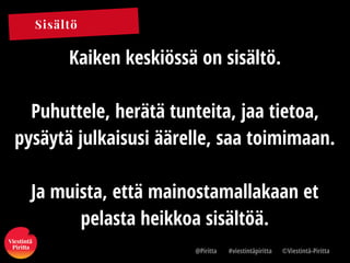 Sisältö
@Piritta #viestintäpiritta ©վپԳä-ʾٳٲ
Kaiken keskiössä on sisältö.
Puhuttele, herätä tunteita, jaa tietoa,
pysäytä julkaisusi äärelle, saa toimimaan.
Ja muista, että mainostamallakaan et
pelasta heikkoa sisältöä.
 