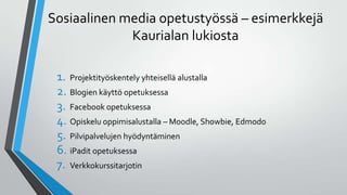 Sosiaalinen media opetustyössä – esimerkkejä
Kaurialan lukiosta
1. Projektityöskentely yhteisellä alustalla
2. Blogien käyttö opetuksessa
3. Facebook opetuksessa
4. Opiskelu oppimisalustalla – Moodle, Showbie, Edmodo
5. Pilvipalvelujen hyödyntäminen
6. iPadit opetuksessa
7. Verkkokurssitarjotin
 