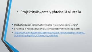 1. Projektityöskentely yhteisellä alustalla
• Opetushallituksen kansainvälisyyshanke ”Nuoret, työelämä ja raha”
• eTwinning -> Kaurialan lukion & MoravskaTrebovan yhteinen projekti
• http://www.cimo.fi/ajankohtaista/yleissivistava_koulutus/101/1/comenius_-
ja_etwinning-kilpailun_tulokset_on_julkistettu
 
