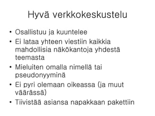 Hyvä verkkokeskustelu Osallistuu ja kuuntelee Ei lataa yhteen viestiin kaikkia mahdollisia näkökantoja yhdestä teemasta Mieluiten omalla nimellä tai pseudonyyminä Ei pyri olemaan oikeassa (ja muut väärässä) Tiivistää asiansa napakkaan pakettiin 