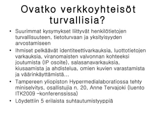 Ovatko verkkoyhteisöt turvallisia?   Suurimmat kysymykset liittyvät henkilötietojen turvallisuuteen, tietoturvaan ja yksityisyyden arvostamiseen Ihmiset pelkäävät identiteettivarkauksia, luottotietojen varkauksia, viranomaisten valvonnan kohteeksi joutumista (IP osoite), salasanavarkauksia, kiusaamista ja ahdistelua, omien kuvien varastamista ja väärinkäyttämistä... Tampereen yliopiston Hypermedialaboratiossa tehty miniselvitys, osallistujia n. 20, Anne Tervajoki (luento ITK2009 –konferenssissa) Löydettiin 5 erilaista suhtautumistyyppiä 