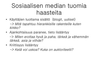 Sosiaalisen median tuomia haasteita Käyttäjien tuottama sisältö  (blogit, uutiset)  -> Mitä tapahtuu hierarkkisille rakenteille kuten kirkko?  Ajankohtaisuus paranee, tieto lisääntyy  ->  Miten erottaa hyvä ja paha, tärkeä ja vähemmän tärkeä, asia ja viihde? Kriittisyys lisääntyy  -> Ketä voi uskoa? Kuka on auktoriteetti?  