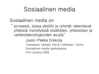 Sosiaalinen media Sosiaalinen media on  ”  prosessi, jossa yksilöt ja ryhmät rakentavat yhteisiä merkityksiä sisältöjen, yhteisöjen ja verkkoteknologioiden avulla” Jussi-Pekka Erkkola Teoksessa: Kalliala, Eija & Toikkanen, Tarmo Sosiaalinen media opetuksessa Finn Lectura 2009 