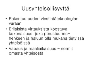Uusyhteisöllisyyttä Rakentuu uuden viestintäteknologian varaan Erilaisista virtauksista koostuva kokonaisuus, joka perustuu me-henkeen ja haluun olla mukana tietyissä yhteisöissä Vapaus ja reaaliaikaisuus – normit omasta yhteisöstä  