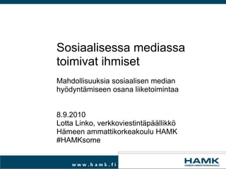 Sosiaalisessa mediassa
toimivat ihmiset
Mahdollisuuksia sosiaalisen median
hyödyntämiseen osana liiketoimintaa


8.9.2010
Lotta Linko, verkkoviestintäpäällikkö
Hämeen ammattikorkeakoulu HAMK
#HAMKsome
 
