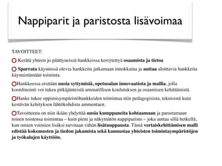 Nappiparit ja paristosta lisävoimaa

TAVOITTEET:
    Kerätä yhteen jo päättyneissä hankkeissa kerrytettyä osaamista ja tietoa
   Sparrata käynnissä olevia hankkeita jatkamaan innokkaina ja auttaa aloittavia hankkeita
käynnistämään toiminta.
  Hankkeessa etsitään uusia syttymisiä, opetusalan innovaatiota ja mallia, jolla
koordinointi voi tukea pitkäjänteistä ammatillisen koulutuksen ja osaamisen kehittämistä.
  Hanke tukee oppimisympäristöhankkeiden toimintaa niin pedagogisista, teknisistä kuin
kestävän kehityksen lähtökohdista ammentaen.
   Tavoitteena on niin ikään yhdyttää uusia kumppaneita kohtaamaan ja parastamaan
toinen toistensa toimintaa – kuin pieni ja näkymätön nappiparisto – joka auttaa sillä hetkellä,
kun omien voimien lisäksi tarvitaan vähän lisätuuppausta. Tämä vertaiskehittämisen malli
edistää kokemusten ja tiedon jakamista sekä kannustaa yhteisten toimintaympäristöjen
ja työkalujen käyttöön.
 
 
