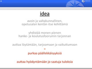 idea
         avoin ja valtakunnallinen,
      opetusalan kentän itse kehi5ämä

           yhdistää monen pienen 
    hanke‐ ja koulutusfoorumin tarjonnan 

au5aa löytämään, tarjoamaan ja vaiku5umaan
                      =
          purkaa päällekkäisyyksiä

  au5aa hyödyntämään jo saatuja tuloksia 
 