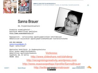 23




                    Sanna Brauer
                     KM, Projektikoordinaattori

           Ennakoiva osaamisyhteisö ‐ 
           Kehittyvä ammatillinen opettajuus 
           http://www.osaavaopettaja.fi/

           Nappiparisto ‐ vertaisvoimaa oppimisympäristöjen kehittämiseen
           Ammatillisen koulutuksen oppimisympäristöhankkeiden koordinointihanke

           GSM 050‐4084686
           sanna.brauer@oamk.fi
           Skype: sanna.brauer

           Opetusalan henkilöstö‐ ja täydennyskoulutus
           Oulun seudun ammattikorkeakoulu
           Ammatillinen opettajakorkeakoulu           Verkossa:
           Sepänkatu 20, II kerros
           90100  OULU                http://www.slideshare.net/slahdenp
                                  http://recognisingcreativity.wordpress.com
                            http://www.osaavaopettaja.fi/profile/SannaBrauer
03/29/11             Sanna Brauer         http://twitter.com/sannabrauer
 