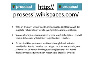 http://
    prosessi.wikispaces.com/
•   Wiki on ilmainen verkkosivusto, jonka sisältöä käy5äjät voivat itse 
    muokata haluamallaan tavalla sivustolle kirjautumisen jälkeen. 

•   Vuorovaiku5eisuus ja muutosten tekemisen yksinkertaisuus tekevät 
    wikistä tehokkaan yhteisöllisen kirjoi5amisen työkalun.

•   Prosessi‐wikisivujen materiaali tuotetaan yhdessä kaikkien 
    toimijoiden kau5a. Jokaisen on helppo tuo5aa materiaalia, sen 
    jälkeen kun on kerran hyväksy5y sivun jäseneksi. Nyt kaikki 
    mukaan yhdessä tuo5amaan materiaalia prosessi‐sivuille!
 