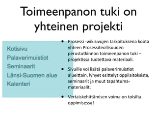 Toimeenpanon tuki on
  yhteinen projekti
       •   Prosessi ‐wikisivujen tarkoituksena koota 
           yhteen Prosessiteollisuuden 
           perustutkinnon toimeenpanon tuki –
           projekBssa tuote5ava materiaali. 

       •   Sivuille voi lisätä palaverimuisBot 
           aluei5ain, lyhyet esi5elyt oppilaitoksista, 
           seminaarit ja muut tapahtuma‐ 
           materiaalit. 

       •   Vertaiskehi5ämisen voima on toisilta 
           oppimisessa!
 