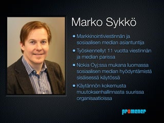 Marko Sykkö
• Markkinointiviestinnän ja
  sosiaalisen median asiantuntija
• Työskennellyt 11 vuotta viestinnän
  ja median parissa
• Nokia Oyj:ssa mukana luomassa
  sosiaalisen median hyödyntämistä
  sisäisessä käytössä
• Käytännön kokemusta
  muutoksenhallinnasta suurissa
  organisaatioissa

                       promener
 