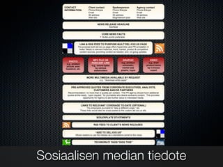 TEMPLATE, VERSION 1.0

    CONTACT                Client contact            Spokesperson               Agency contact
    INFORMATION:           Phone #/skype             Phone #/skype              Phone #/skype
                           Email                     Email                      Email
                           IM address                IM address                 IM address
                           Web site                  Blog/relevant post         Web site


                                     NEWS RELEASE HEADLINE
                                                 Subhead


                                         CORE NEWS FACTS
                                          Bullet-points preferable


                  LINK & RSS FEED TO PURPOSE-BUILT DEL.ICIO.US PAGE
                The purpose-built del.icio.us page offers hyperlinks (and PR annotation in
                 “notes” fields) to relevant historical, trend, market, product & competitive
                  content sources, providing context as-needed, and, on-going updates.


                                MP3 FILE OR                     GRAPHIC                         VIDEO
       PHOTO
                               PODCAST LINK                    e.g., product                e.g., brief
      e.g., product
                               e.g., sound bytes                schematic;                product demo
      picture, exec
                                  by various                   market size                 by in-house
     headshot, etc.
                                 stakeholders                 graphs; logos                   expert


                          MORE MULTIMEDIA AVAILABLE BY REQUEST
                                       e.g., “download white paper”


          PRE-APPROVED QUOTES FROM CORPORATE EXECUTIVES, ANALYSTS,
                         CUSTOMERS AND/OR PARTNERS
      Recommendation: no more than 2 quotes 5.3"  per contact. The PR agency should have additional
      quotes at-the-ready, “upon request,” for journalists who desire exclusive content. This provides
                      opportunity for Agency to add further value to interested media.


                      LINKS TO RELEVANT COVERAGE TO-DATE (OPTIONAL)
                         This empowers journalist to “take a different angle,” etc.
                   These links would also be cross-posted to the custom del.icio.us site.


                                    BOILERPLATE STATEMENTS


                                 RSS FEED TO CLIENT’S NEWS RELEASES


                                   “ADD TO DEL.ICIO.US”
              Allows readers to use the release as a standalone portal to this news


                                 TECHNORATI TAGS/“DIGG THIS”




Sosiaalisen median tiedote
 