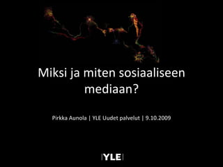 Pirkka Aunola | YLE Uudet palvelut | 9.10.2009 Miksi ja miten sosiaaliseen mediaan? 