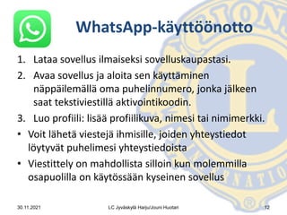 WhatsApp-käyttöönotto
1. Lataa sovellus ilmaiseksi sovelluskaupastasi.
2. Avaa sovellus ja aloita sen käyttäminen
näppäilemällä oma puhelinnumero, jonka jälkeen
saat tekstiviestillä aktivointikoodin.
3. Luo profiili: lisää profiilikuva, nimesi tai nimimerkki.
• Voit lähetä viestejä ihmisille, joiden yhteystiedot
löytyvät puhelimesi yhteystiedoista
• Viestittely on mahdollista silloin kun molemmilla
osapuolilla on käytössään kyseinen sovellus
30.11.2021 LC Jyväskylä Harju/Jouni Huotari 12
 