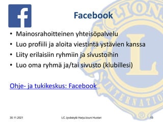 Facebook
• Mainosrahoitteinen yhteisöpalvelu
• Luo profiili ja aloita viestintä ystävien kanssa
• Liity erilaisiin ryhmiin ja sivustoihin
• Luo oma ryhmä ja/tai sivusto (klubillesi)
Ohje- ja tukikeskus: Facebook
30.11.2021 LC Jyväskylä Harju/Jouni Huotari 13
 