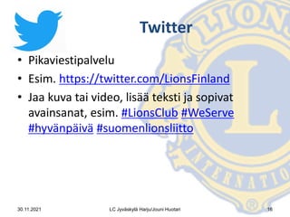 Twitter
• Pikaviestipalvelu
• Esim. https://twitter.com/LionsFinland
• Jaa kuva tai video, lisää teksti ja sopivat
avainsanat, esim. #LionsClub #WeServe
#hyvänpäivä #suomenlionsliitto
30.11.2021 LC Jyväskylä Harju/Jouni Huotari 16
 