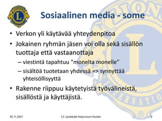 Sosiaalinen media - some
• Verkon yli käytävää yhteydenpitoa
• Jokainen ryhmän jäsen voi olla sekä sisällön
tuottaja että vastaanottaja
– viestintä tapahtuu "monelta monelle”
– sisältöä tuotetaan yhdessä => synnyttää
yhteisöllisyyttä
• Rakenne riippuu käytetyistä työvälineistä,
sisällöstä ja käyttäjistä.
30.11.2021 LC Jyväskylä Harju/Jouni Huotari 2
 