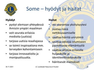 Some – hyödyt ja haitat
Hyödyt
• pystyt olemaan yhteydessä
ihmisiin ympäri maailman
• voit seurata erilaisia
medioita (uutisia)
• tarjoaa uutisia reaaliajassa
• se toimii inspiraationa mm.
terveyden kohentamiseen
• tarjoaa innovaatioita ja
monipuolisuutta.
Haitat
• voi vaarantaa yksityisyytesi
• nostaa riskiä
nettikiusaamiselle
• saattaa häiritä unirytmiä
• saattaa edistää istumiseen
painottuvaa elämäntyyliä
• saattaa altistaa erilaisille
huijauksille ja
identiteettivarkauksille
• häiritsevät mainokset
30.11.2021 LC Jyväskylä Harju/Jouni Huotari 22
 