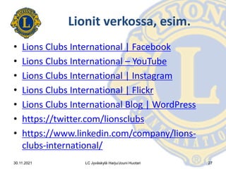 Lionit verkossa, esim.
• Lions Clubs International | Facebook
• Lions Clubs International – YouTube
• Lions Clubs International | Instagram
• Lions Clubs International | Flickr
• Lions Clubs International Blog | WordPress
• https://twitter.com/lionsclubs
• https://www.linkedin.com/company/lions-
clubs-international/
30.11.2021 LC Jyväskylä Harju/Jouni Huotari 27
 