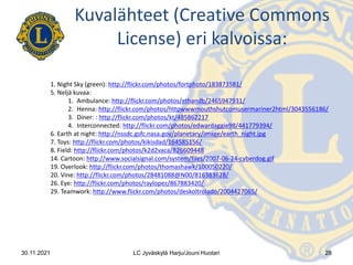 1. Night Sky (green): http://flickr.com/photos/fortphoto/183873581/
5. Neljä kuvaa:
1. Ambulance: http://flickr.com/photos/ethandb/2465947931/
2. Henna: http://flickr.com/photos/httpwwwmouthshutcomusermariner2html/3043556186/
3. Diner: : http://flickr.com/photos/kt/485862217
4. Interconnected: http://flickr.com/photos/edwardaggie98/441779394/
6. Earth at night: http://nssdc.gsfc.nasa.gov/planetary/image/earth_night.jpg
7. Toys: http://flickr.com/photos/kikisdad/164585156/
8. Field: http://flickr.com/photos/k2d2vaca/826609448
14. Cartoon: http://www.socialsignal.com/system/files/2007-06-24-cyberdog.gif
19. Overlook: http://flickr.com/photos/thomashawk/100050220/
20. Vine: http://flickr.com/photos/28481088@N00/816383628/
26. Eye: http://flickr.com/photos/raylopez/867883420/
29. Teamwork: http://www.flickr.com/photos/deskoltrolado/2004427065/
Kuvalähteet (Creative Commons
License) eri kalvoissa:
28
30.11.2021 LC Jyväskylä Harju/Jouni Huotari
 