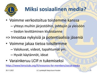 Miksi sosiaalinen media?
• Voimme verkostoitua toistemme kanssa
– yhteys muihin järjestöihin, johtajiin ja yleisöön
– tiedon levittäminen klubistanne
=> Innostaa nykyisiä ja potentiaalisia jäseniä
• Voimme jakaa tietoa toisillemme
– Valokuvat, videot, tapahtumat ym.
– Hyvät käytännöt, ideat
• Varainkeruu LCIF:n tukemiseksi
https://www.lionsclubs.org/fi/resources-for-members/social-media
30.11.2021 LC Jyväskylä Harju/Jouni Huotari 3
 