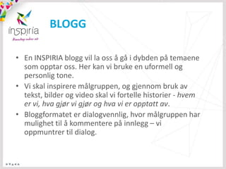 BLOGG

• En INSPIRIA blogg vil la oss å gå i dybden på temaene
  som opptar oss. Her kan vi bruke en uformell og
  personlig tone.
• Vi skal inspirere målgruppen, og gjennom bruk av
  tekst, bilder og video skal vi fortelle historier - hvem
  er vi, hva gjør vi gjør og hva vi er opptatt av.
• Bloggformatet er dialogvennlig, hvor målgruppen har
  mulighet til å kommentere på innlegg – vi
  oppmuntrer til dialog.
 