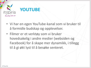YOUTUBE

• Vi har en egen YouTube-kanal som vi bruker til
  å formidle budskap og opplevelser.
• Filmer er et verktøy som vi bruker
  hovedsakelig i andre medier (websiden og
  Facebook) for å skape mer dynamikk, i tillegg
  til å gi økt lyst til å besøke senteret.
 