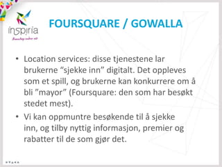 FOURSQUARE / GOWALLA

• Location services: disse tjenestene lar
  brukerne “sjekke inn” digitalt. Det oppleves
  som et spill, og brukerne kan konkurrere om å
  bli ”mayor” (Foursquare: den som har besøkt
  stedet mest).
• Vi kan oppmuntre besøkende til å sjekke
  inn, og tilby nyttig informasjon, premier og
  rabatter til de som gjør det.
 