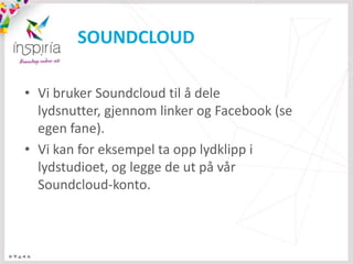 SOUNDCLOUD

• Vi bruker Soundcloud til å dele
  lydsnutter, gjennom linker og Facebook (se
  egen fane).
• Vi kan for eksempel ta opp lydklipp i
  lydstudioet, og legge de ut på vår
  Soundcloud-konto.
 