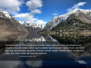 Sosiale medier gir folk muligheten til å dele ideer, innhold, tanker og relasjoner på
internett. Sosiale medier skiller seg fra såkalte “gamle medier” ved at hvem som helst
kan lage, kommentere, og berike innhold i sosiale medier. Sosiale medier kan bestå av
tekst, lyd, video, bilder og internett-samfunn.
              - David Meerman Scott, 2010
 