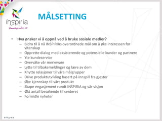 MÅLSETTING

•   Hva ønsker vi å oppnå ved å bruke sosiale medier?
     – Bidra til å nå INSPIRIAs overordnede mål om å øke interessen for
       vitenskap
     – Opprette dialog med eksisterende og potensielle kunder og partnere
     – Yte kundeservice
     – Overvåke vår merkevare
     – Lytte til tilbakemeldinger og lære av dem
     – Knytte relasjoner til våre målgrupper
     – Drive produktutvikling basert på innspill fra gjester
     – Øke kjennskap til vårt produkt
     – Skape engasjement rundt INSPIRIA og vår visjon
     – Økt antall besøkende til senteret
     – Formidle nyheter
 