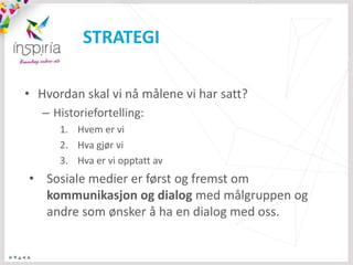 STRATEGI

• Hvordan skal vi nå målene vi har satt?
   – Historiefortelling:
      1. Hvem er vi
      2. Hva gjør vi
      3. Hva er vi opptatt av
• Sosiale medier er først og fremst om
  kommunikasjon og dialog med målgruppen og
  andre som ønsker å ha en dialog med oss.
 