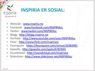 INSPIRIA ER SOSIAL:

•   Webside - www.inspiria.no
•   Facebook - www.facebook.com/INSPIRIAsc
•   Twitter - www.twitter.com/INSPIRIAsc
•   Blogg - http://blogg.inspiria.no
•   YouTube - http://www.youtube.com/user/INSPIRIAsc
•   Flickr - http://www.flickr.com/inspiriasc
•   Foursquare - https://foursquare.com/venue/20382981
•   Gowalla - http://gowalla.com/spots/6787835
•   Soundcloud - http://soundcloud.com/inspiriasc
•   ݺߣshare - http://www.slideshare.net/INSPIRIAsc
 