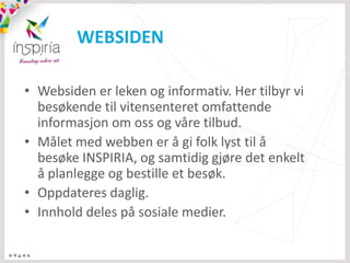 WEBSIDEN

• Websiden er leken og informativ. Her tilbyr vi
  besøkende til vitensenteret omfattende
  informasjon om oss og våre tilbud.
• Målet med webben er å gi folk lyst til å
  besøke INSPIRIA, og samtidig gjøre det enkelt
  å planlegge og bestille et besøk.
• Oppdateres daglig.
• Innhold deles på sosiale medier.
 