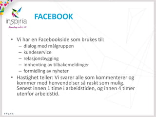 FACEBOOK

• Vi har en Facebookside som brukes til:
   –   dialog med målgruppen
   –   kundeservice
   –   relasjonsbygging
   –   innhenting av tilbakemeldinger
   –   formidling av nyheter
• Hastighet teller: Vi svarer alle som kommenterer og
  kommer med henvendelser så raskt som mulig.
  Senest innen 1 time i arbeidstiden, og innen 4 timer
  utenfor arbeidstid.
 