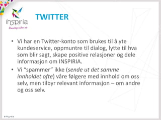 TWITTER

• Vi har en Twitter-konto som brukes til å yte
  kundeservice, oppmuntre til dialog, lytte til hva
  som blir sagt, skape positive relasjoner og dele
  informasjon om INSPIRIA.
• Vi “spammer” ikke (sende ut det samme
  innholdet ofte) våre følgere med innhold om oss
  selv, men tilbyr relevant informasjon – om andre
  og oss selv.
 