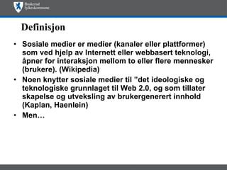 Definisjon Sosiale medier er medier (kanaler eller plattformer) som ved hjelp av Internett eller webbasert teknologi, åpner for interaksjon mellom to eller flere mennesker (brukere). (Wikipedia) Noen knytter sosiale medier til ”det ideologiske og teknologiske grunnlaget til Web 2.0, og som tillater skapelse og utveksling av brukergenerert innhold (Kaplan, Haenlein)  Men… 