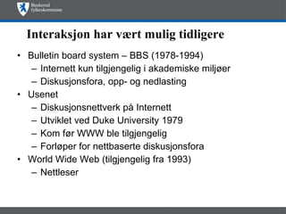 Interaksjon har vært mulig tidligere Bulletin board system – BBS (1978-1994)  Internett kun tilgjengelig i akademiske miljøer  Diskusjonsfora, opp- og nedlasting  Usenet  Diskusjonsnettverk på Internett  Utviklet ved Duke University 1979  Kom før WWW ble tilgjengelig Forløper for nettbaserte diskusjonsfora World Wide Web (tilgjengelig fra 1993)  Nettleser  